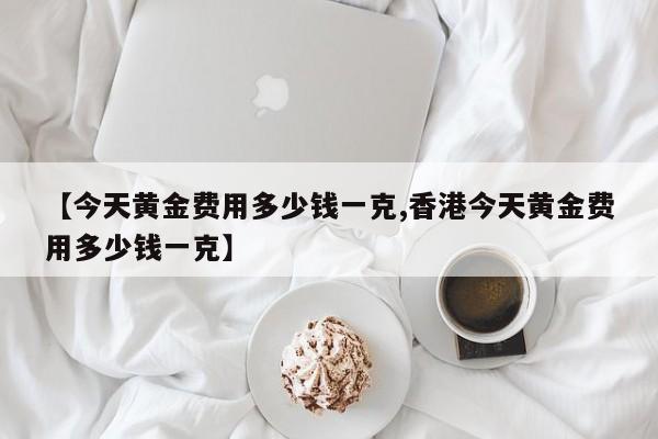 【今天黄金费用多少钱一克,香港今天黄金费用多少钱一克】