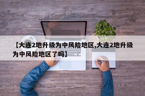 【大连2地升级为中风险地区,大连2地升级为中风险地区了吗】