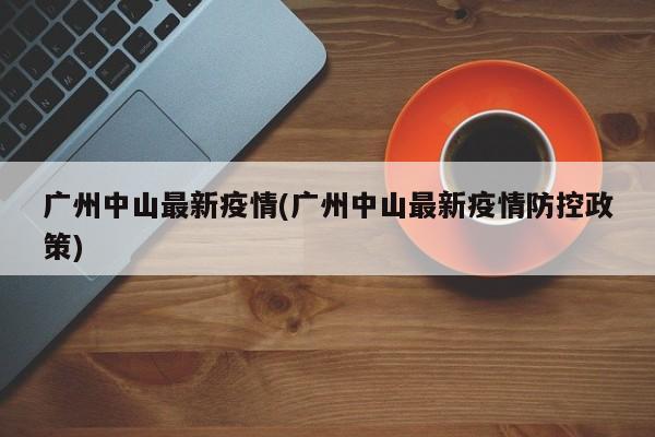 广州中山最新疫情(广州中山最新疫情防控政策)