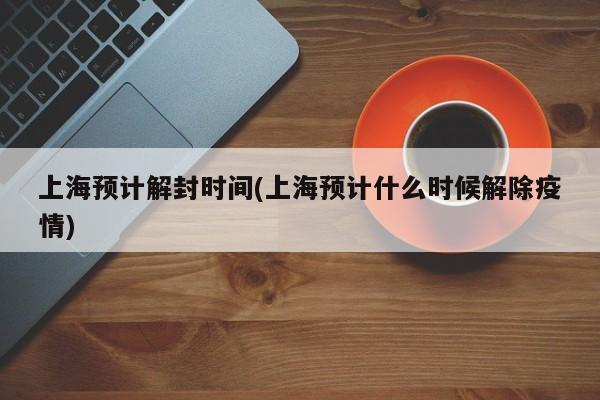 上海预计解封时间(上海预计什么时候解除疫情)
