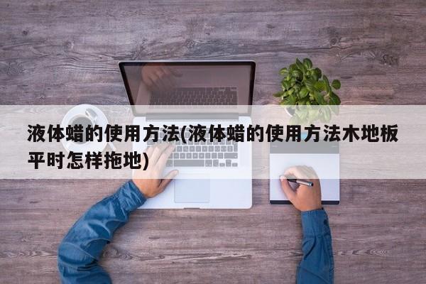 液体蜡的使用方法(液体蜡的使用方法木地板平时怎样拖地)