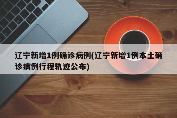 辽宁新增1例确诊病例(辽宁新增1例本土确诊病例行程轨迹公布)