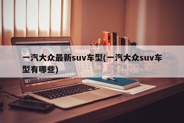 一汽大众最新suv车型(一汽大众suv车型有哪些)