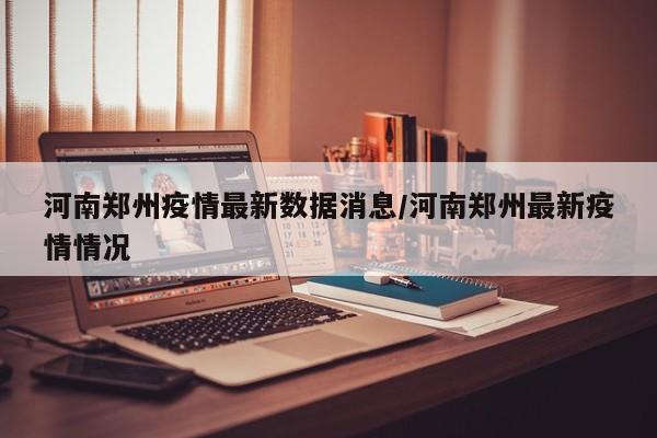 河南郑州疫情最新数据消息/河南郑州最新疫情情况