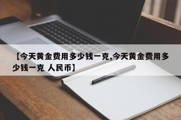 【今天黄金费用多少钱一克,今天黄金费用多少钱一克 人民币】