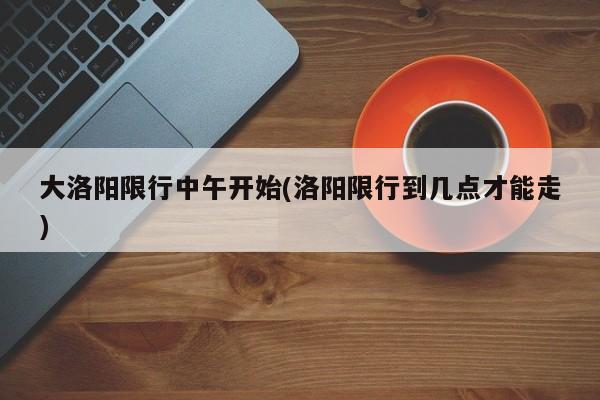 大洛阳限行中午开始(洛阳限行到几点才能走)