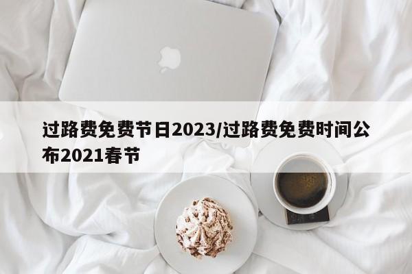 过路费免费节日2023/过路费免费时间公布2021春节