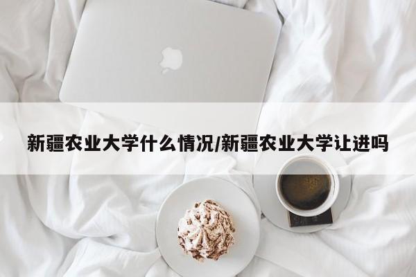 新疆农业大学什么情况/新疆农业大学让进吗