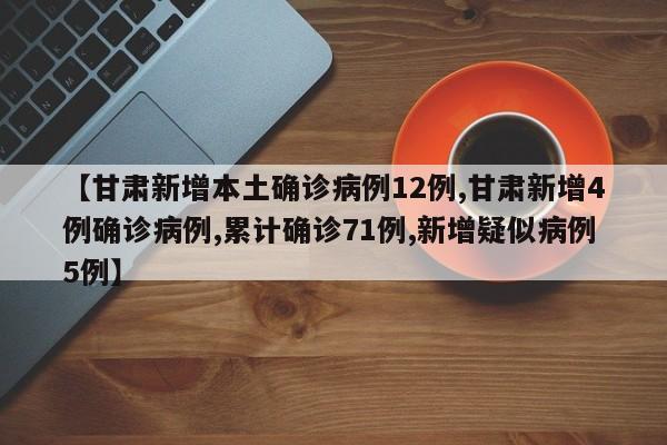 【甘肃新增本土确诊病例12例,甘肃新增4例确诊病例,累计确诊71例,新增疑似病例5例】