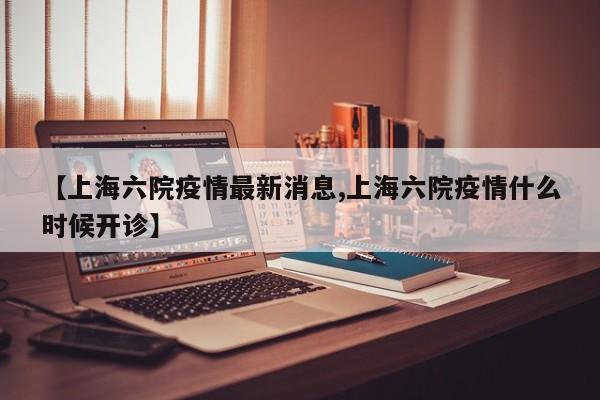 【上海六院疫情最新消息,上海六院疫情什么时候开诊】