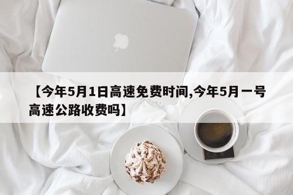 【今年5月1日高速免费时间,今年5月一号高速公路收费吗】