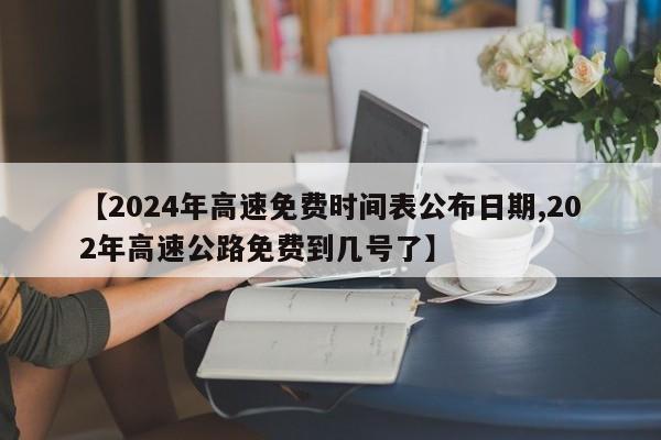 【2024年高速免费时间表公布日期,202年高速公路免费到几号了】