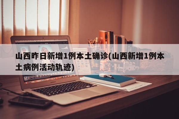 山西昨日新增1例本土确诊(山西新增1例本土病例活动轨迹)