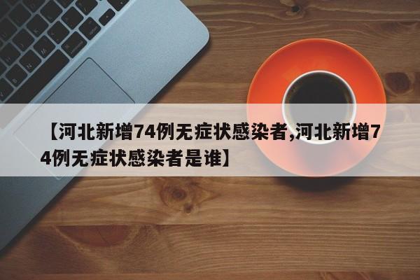 【河北新增74例无症状感染者,河北新增74例无症状感染者是谁】