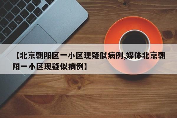 【北京朝阳区一小区现疑似病例,媒体北京朝阳一小区现疑似病例】
