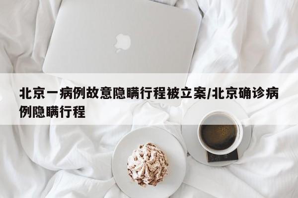 北京一病例故意隐瞒行程被立案/北京确诊病例隐瞒行程