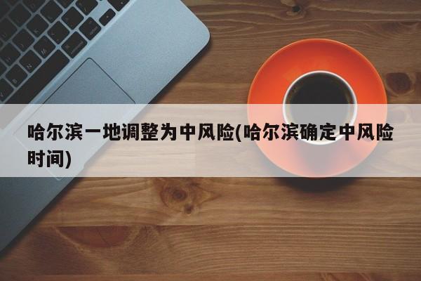 哈尔滨一地调整为中风险(哈尔滨确定中风险时间)