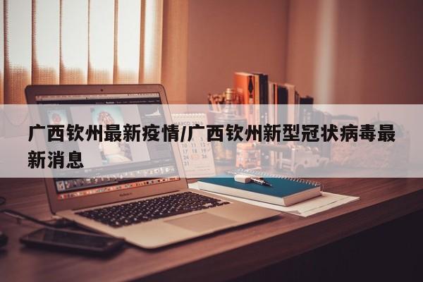广西钦州最新疫情/广西钦州新型冠状病毒最新消息