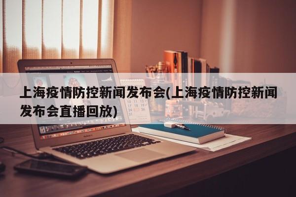 上海疫情防控新闻发布会(上海疫情防控新闻发布会直播回放)