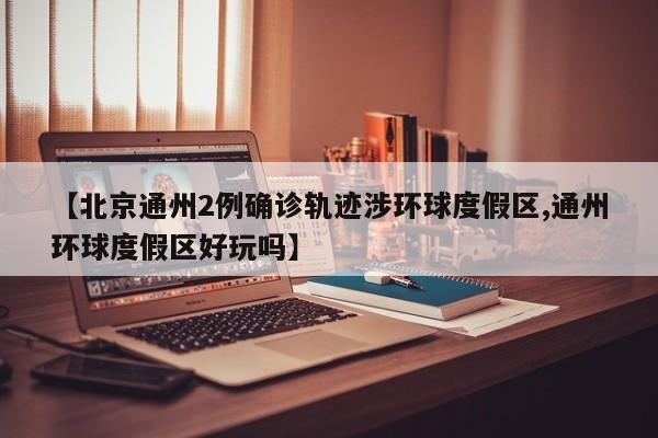 【北京通州2例确诊轨迹涉环球度假区,通州环球度假区好玩吗】