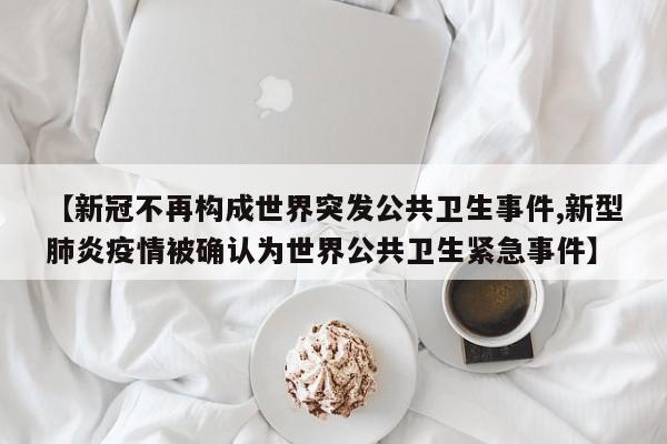 【新冠不再构成世界突发公共卫生事件,新型肺炎疫情被确认为世界公共卫生紧急事件】