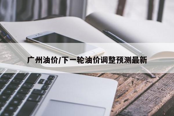 广州油价/下一轮油价调整预测最新