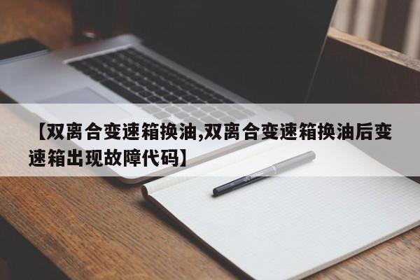 【双离合变速箱换油,双离合变速箱换油后变速箱出现故障代码】