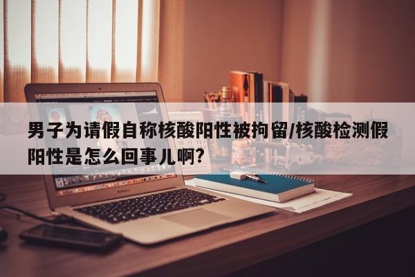 男子为请假自称核酸阳性被拘留/核酸检测假阳性是怎么回事儿啊?