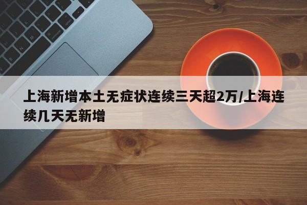 上海新增本土无症状连续三天超2万/上海连续几天无新增
