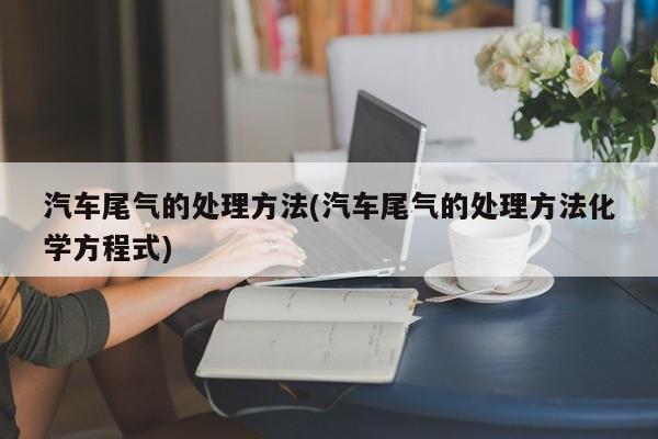 汽车尾气的处理方法(汽车尾气的处理方法化学方程式)