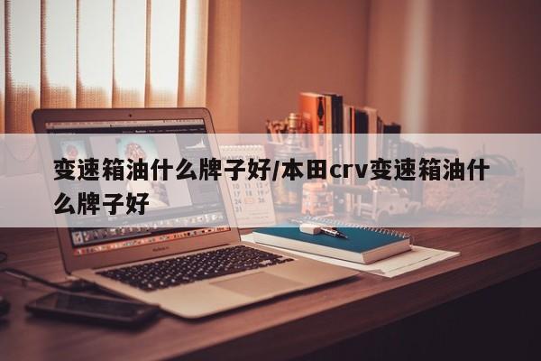 变速箱油什么牌子好/本田crv变速箱油什么牌子好