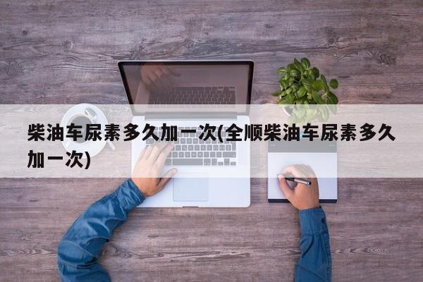 柴油车尿素多久加一次(全顺柴油车尿素多久加一次)