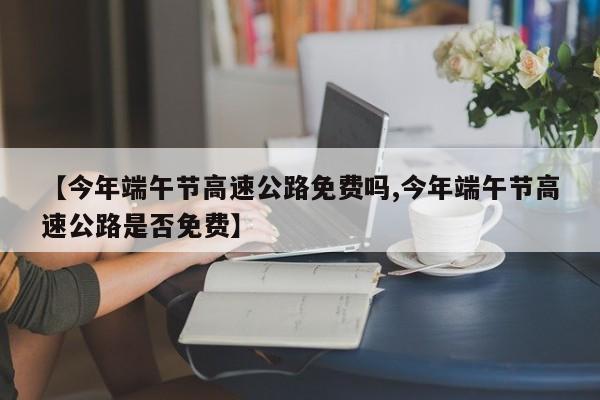 【今年端午节高速公路免费吗,今年端午节高速公路是否免费】