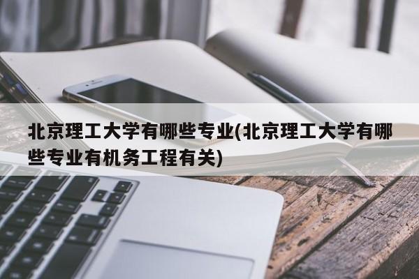 北京理工大学有哪些专业(北京理工大学有哪些专业有机务工程有关)