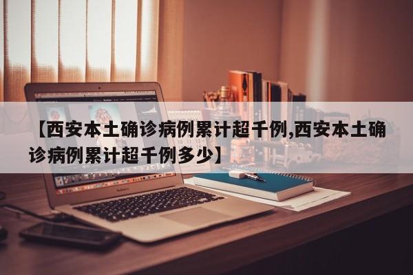 【西安本土确诊病例累计超千例,西安本土确诊病例累计超千例多少】