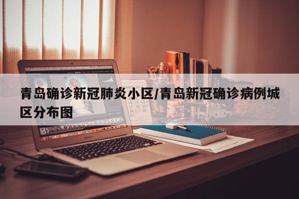 青岛确诊新冠肺炎小区/青岛新冠确诊病例城区分布图
