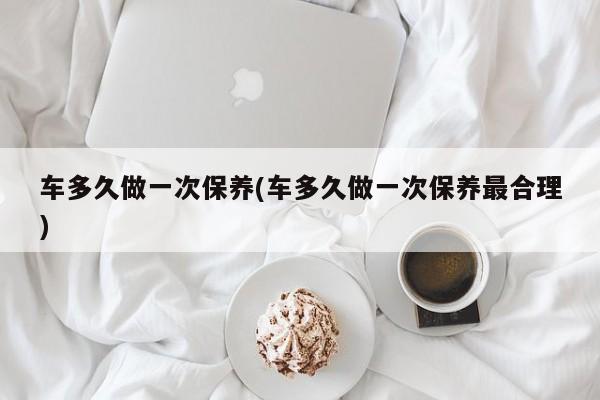 车多久做一次保养(车多久做一次保养最合理)