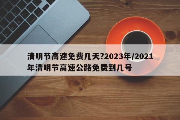 清明节高速免费几天?2023年/2021年清明节高速公路免费到几号