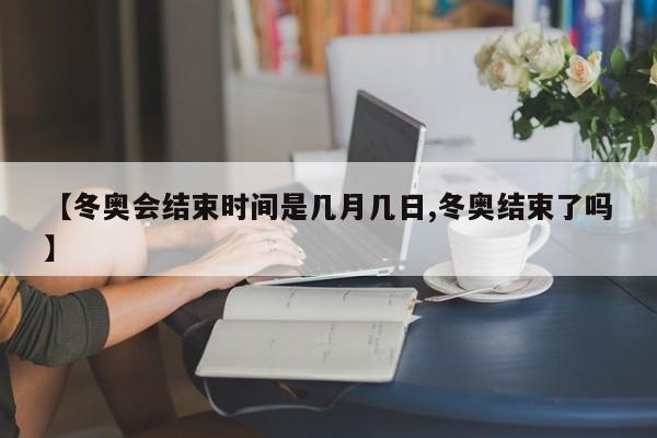 【冬奥会结束时间是几月几日,冬奥结束了吗】