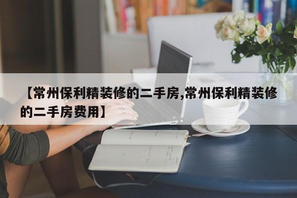 【常州保利精装修的二手房,常州保利精装修的二手房费用】