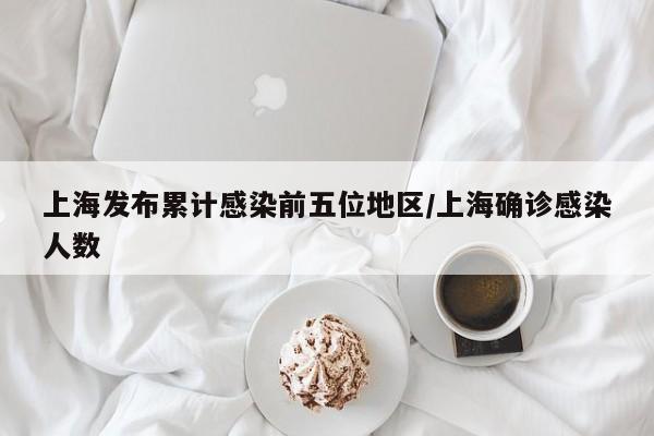 上海发布累计感染前五位地区/上海确诊感染人数