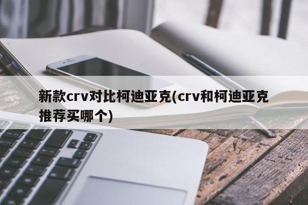 新款crv对比柯迪亚克(crv和柯迪亚克推荐买哪个)