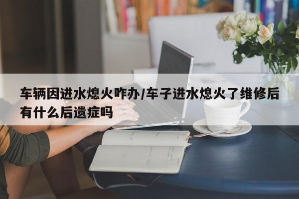 车辆因进水熄火咋办/车子进水熄火了维修后有什么后遗症吗