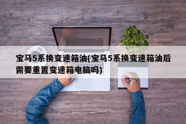 宝马5系换变速箱油(宝马5系换变速箱油后需要重置变速箱电脑吗)