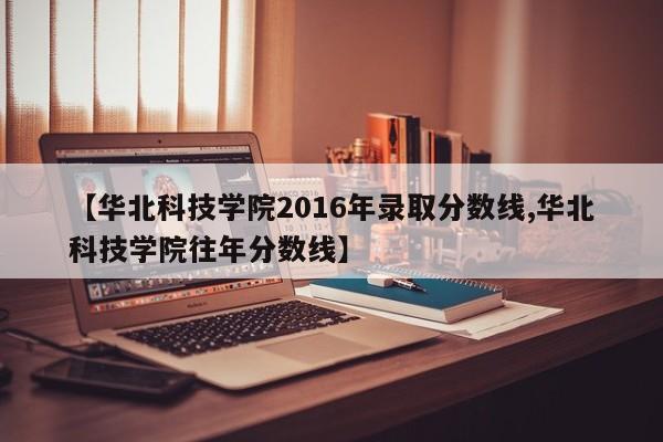 【华北科技学院2016年录取分数线,华北科技学院往年分数线】