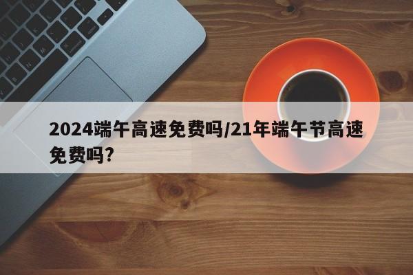 2024端午高速免费吗/21年端午节高速免费吗?