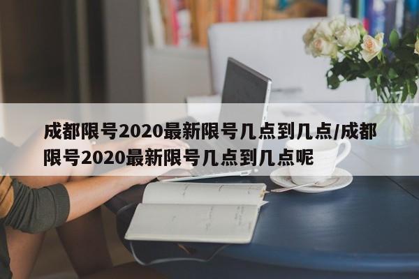 成都限号2020最新限号几点到几点/成都限号2020最新限号几点到几点呢