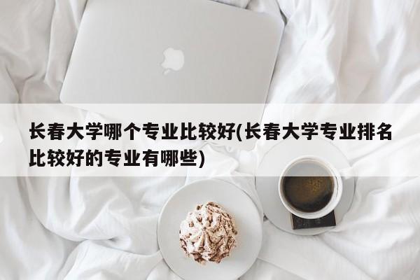 长春大学哪个专业比较好(长春大学专业排名比较好的专业有哪些)