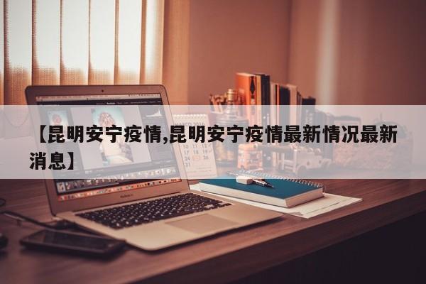【昆明安宁疫情,昆明安宁疫情最新情况最新消息】