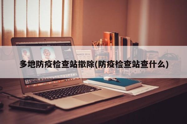 多地防疫检查站撤除(防疫检查站查什么)